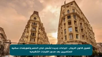 تفعيل قانون الإيجار.. إجراءات جديدة تشمل لجان الحصر وتعويضات سكنية للمتضررين بعد صدور القرارات التنظيمية